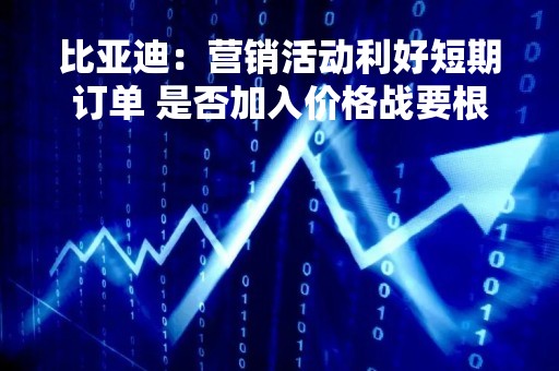 比亚迪：营销活动利好短期订单 是否加入价格战要根据自身考量