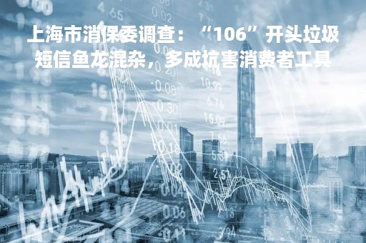 上海市消保委调查：“106”开头垃圾短信鱼龙混杂，多成坑害消费者工具