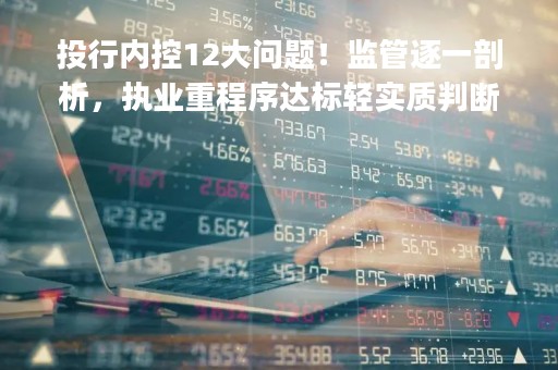 投行内控12大问题！监管逐一剖析，执业重程序达标轻实质判断，"过会"导向突出