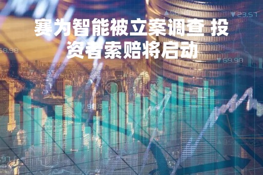赛为智能被立案调查 投资者索赔将启动