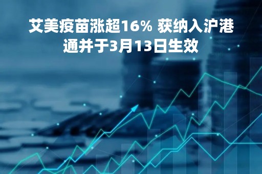艾美疫苗涨超16% 获纳入沪港通并于3月13日生效