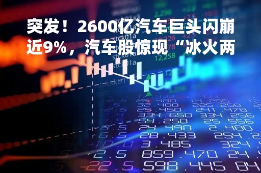 突发！2600亿汽车巨头闪崩近9%，汽车股惊现“冰火两重天”！停牌近1年，地产巨头复牌大跌40%！