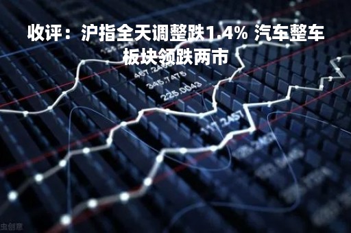 收评：沪指全天调整跌1.4% 汽车整车板块领跌两市