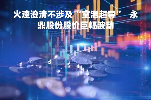 火速澄清不涉及“室温超导”  永鼎股份股价巨幅波动