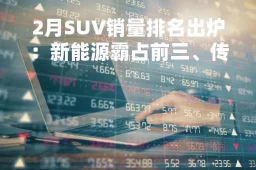 2月SUV销量排名出炉：新能源霸占前三、传统燃油还有出路吗？