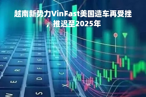 越南新势力VinFast美国造车再受挫，推迟至2025年