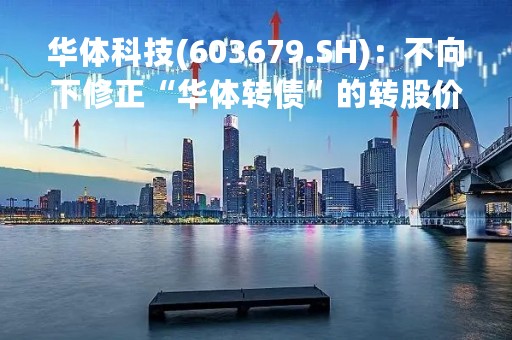 华体科技(603679.SH)：不向下修正“华体转债”的转股价