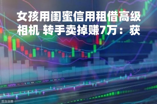 女孩用闺蜜信用租借高级相机 转手卖掉赚7万：获刑五年