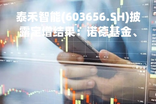 泰禾智能(603656.SH)披露定增结果：诺德基金、华夏基金及UBS AG等参投