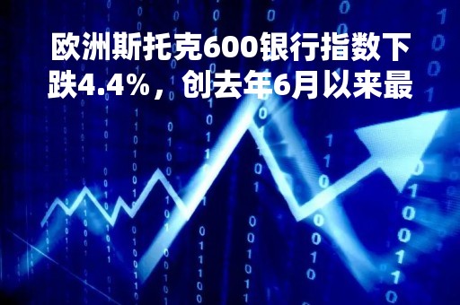欧洲斯托克600银行指数下跌4.4%，创去年6月以来最大跌幅