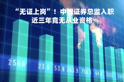 “无证上岗”！中银证券总监入职近三年竟无从业资格