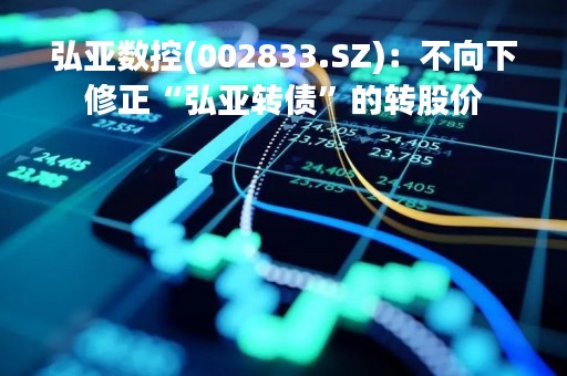 弘亚数控(002833.SZ)：不向下修正“弘亚转债”的转股价