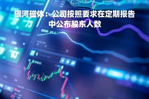 银河磁体：公司按照要求在定期报告中公布股东人数
