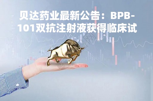 贝达药业最新公告：BPB-101双抗注射液获得临床试验批准通知书