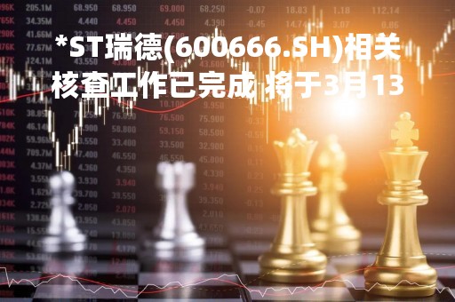 *ST瑞德(600666.SH)相关核查工作已完成 将于3月13日开市起复牌