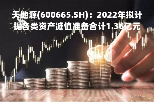 天地源(600665.SH)：2022年拟计提各类资产减值准备合计1.36亿元