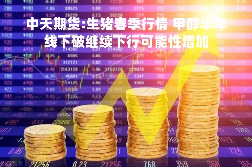 中天期货:生猪春季行情 甲醇半年线下破继续下行可能性增加