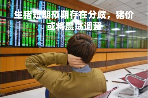生猪短期预期存在分歧，猪价或将震荡调整