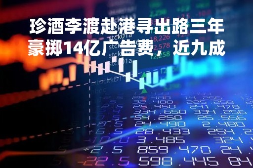 珍酒李渡赴港寻出路三年豪掷14亿广告费，近九成收入依靠经销商毛利率低同行20个点