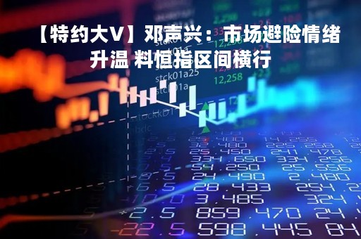 【特约大V】邓声兴：市场避险情绪升温 料恒指区间横行