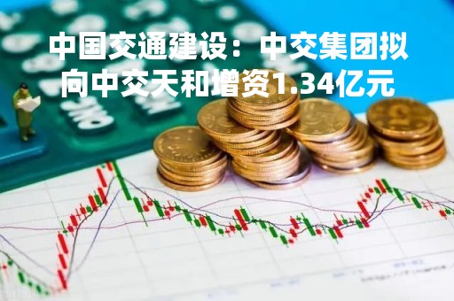 中国交通建设：中交集团拟向中交天和增资1.34亿元