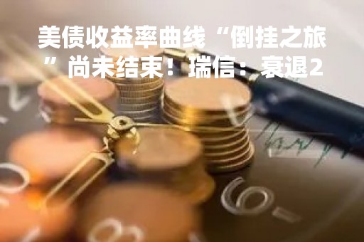 美债收益率曲线“倒挂之旅”尚未结束！瑞信：衰退2025年才会到来