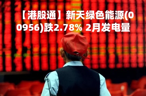 【港股通】新天绿色能源(00956)跌2.78% 2月发电量同比下降13.23%