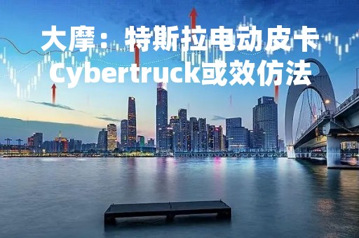 大摩：特斯拉电动皮卡Cybertruck或效仿法拉利推出“限量版”