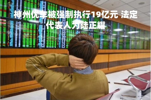 神州优车被强制执行19亿元 法定代表人为陆正耀