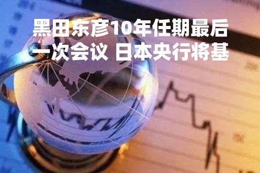 黑田东彦10年任期最后一次会议 日本央行将基准利率维持在历史低点-0.1%不变