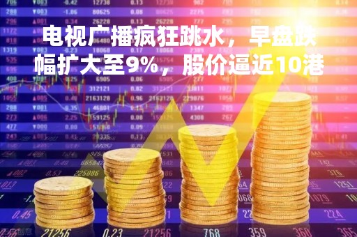 电视广播疯狂跳水，早盘跌幅扩大至9%，股价逼近10港元