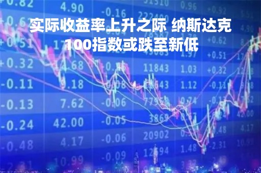 实际收益率上升之际 纳斯达克100指数或跌至新低