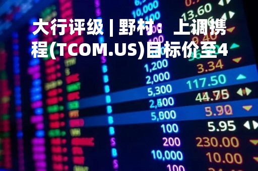 大行评级 | 野村：上调携程(TCOM.US)目标价至47美元 评级“买入”