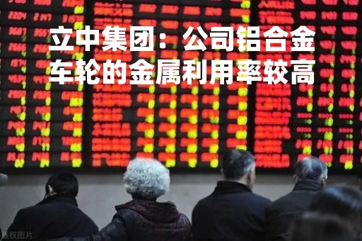 立中集团：公司铝合金车轮的金属利用率较高，处于行业领先水平