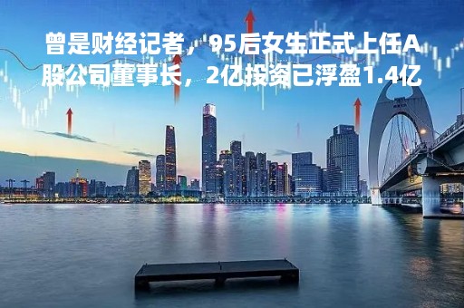 曾是财经记者，95后女生正式上任A股公司董事长，2亿投资已浮盈1.4亿！她的父母来头也不小
