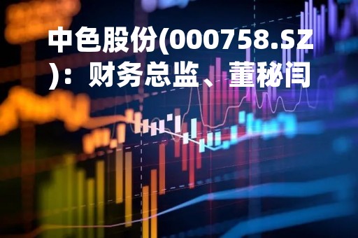 中色股份(000758.SZ)：财务总监、董秘闫俊华辞职