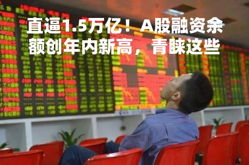 直逼1.5万亿！A股融资余额创年内新高，青睐这些行业和个股（名单）