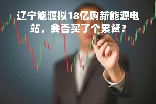 辽宁能源拟18亿购新能源电站，会否买了个累赘？