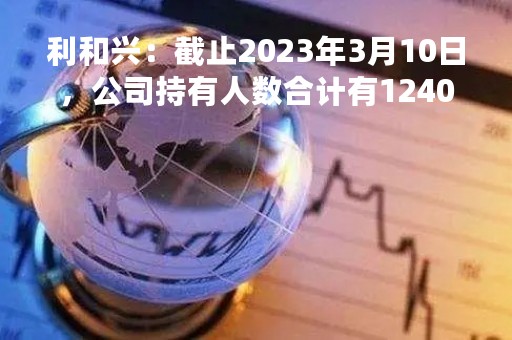 利和兴：截止2023年3月10日，公司持有人数合计有12405户
