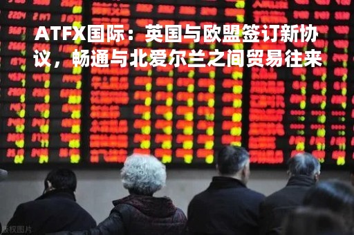 ATFX国际：英国与欧盟签订新协议，畅通与北爱尔兰之间贸易往来