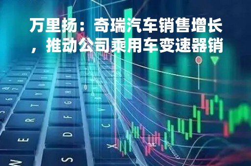 万里扬：奇瑞汽车销售增长，推动公司乘用车变速器销量增长