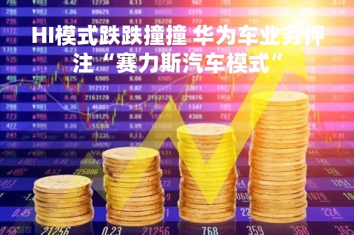 HI模式跌跌撞撞 华为车业务押注“赛力斯汽车模式”