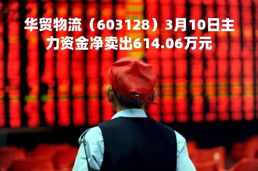 华贸物流（603128）3月10日主力资金净卖出614.06万元