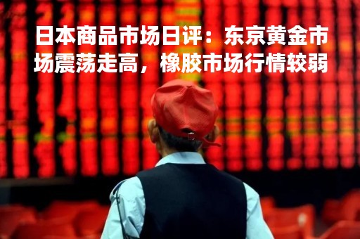 日本商品市场日评：东京黄金市场震荡走高，橡胶市场行情较弱