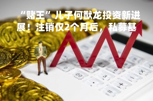 “赌王”儿子何猷龙投资新进展！注销仅2个月后，私募基金再度备案