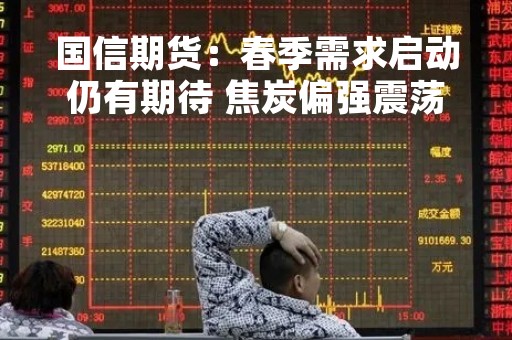 国信期货：春季需求启动仍有期待 焦炭偏强震荡