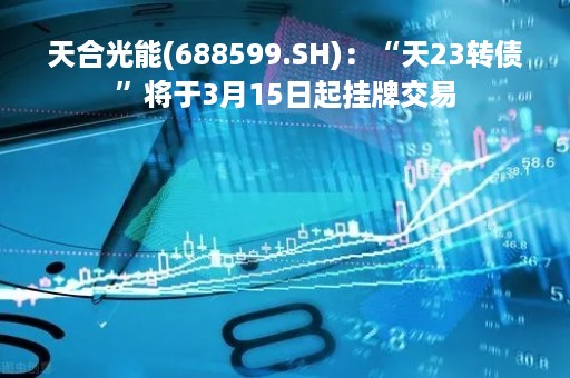 天合光能(688599.SH)：“天23转债”将于3月15日起挂牌交易