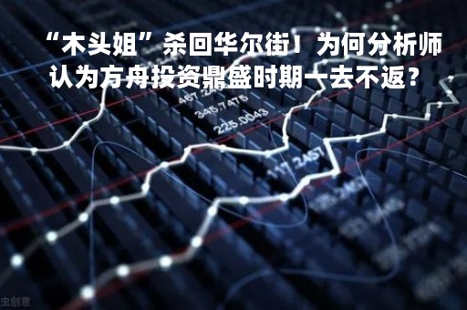 “木头姐”杀回华尔街！为何分析师认为方舟投资鼎盛时期一去不返？