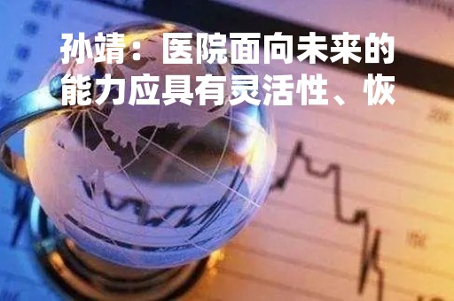 孙靖：医院面向未来的能力应具有灵活性、恢复力、可持续