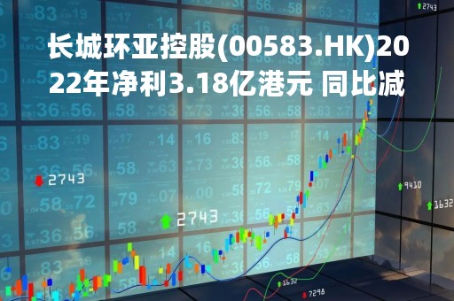 长城环亚控股(00583.HK)2022年净利3.18亿港元 同比减少58.20%